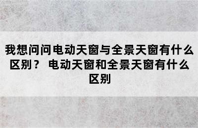 我想问问电动天窗与全景天窗有什么区别？ 电动天窗和全景天窗有什么区别